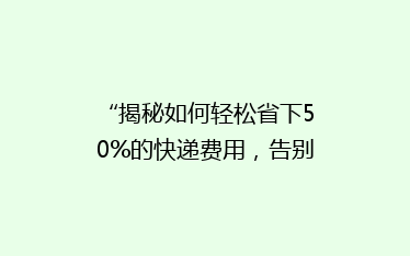 “揭秘如何轻松省下50%的快递费用,告别高价物流烦恼!”