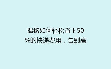 揭秘如何轻松省下50%的快递费用,告别高价快递烦恼!