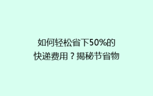 如何轻松省下50%的快递费用?揭秘节省物流成本的秘诀!