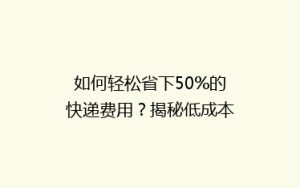 如何轻松省下50%的快递费用?揭秘低成本快递省钱攻略!