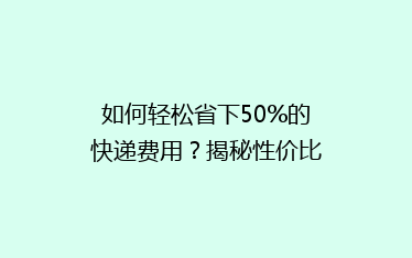 如何轻松省下50%的快递费用?揭秘性价比超高的快递省钱攻略!