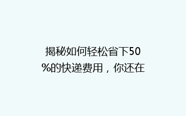 揭秘如何轻松省下50%的快递费用，你还在为快递费头疼吗？