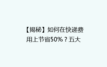 【揭秘】如何在快递费用上节省50%?五大省钱攻略,告别高价快递!