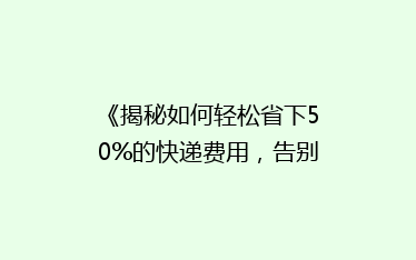 《揭秘如何轻松省下50%的快递费用,告别高价物流!》