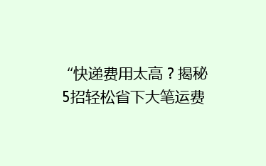 “快递费用太高？揭秘5招轻松省下大笔运费！”