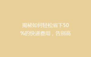 揭秘如何轻松省下50%的快递费用,告别高价快递,你做到了吗?