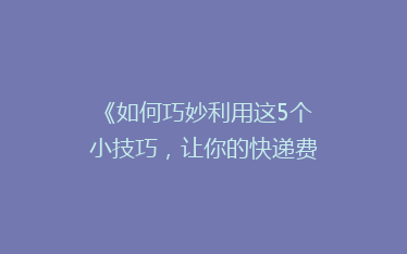 《如何巧妙利用这5个小技巧,让你的快递费用减半?》