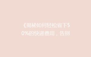 《揭秘如何轻松省下50%的快递费用，告别高价邮寄烦恼！》