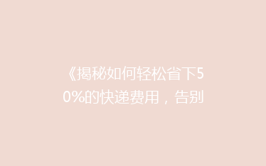 《揭秘如何轻松省下50%的快递费用,告别高价邮寄烦恼!》