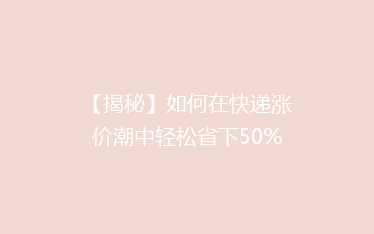 【揭秘】如何在快递涨价潮中轻松省下50%的运费？学会这些技巧，省钱又省心！
