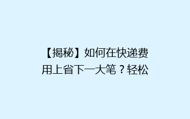 【揭秘】如何在快递费用上省下一大笔?轻松学会这些省钱技巧!