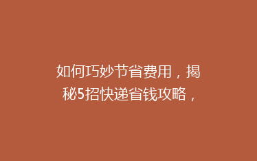 如何巧妙节省费用,揭秘5招快递省钱攻略,让你的包裹更实惠!