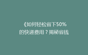 《如何轻松省下50%的快递费用?揭秘省钱秘籍》
