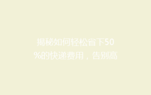 揭秘如何轻松省下50%的快递费用,告别高价物流的秘诀!