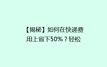 【揭秘】如何在快递费用上省下50%?轻松学会这5招,让你的包裹“轻装上路”!