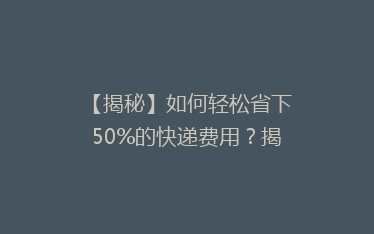 【揭秘】如何轻松省下50%的快递费用？揭秘快递省钱秘籍！