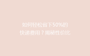 如何轻松省下50%的快递费用?揭秘性价比超高的物流省钱秘籍!