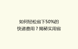 如何轻松省下50%的快递费用?揭秘实用省钱技巧大揭秘!