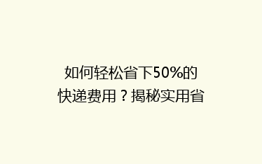 如何轻松省下50%的快递费用？揭秘实用省钱技巧大揭秘！