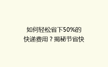 如何轻松省下50%的快递费用？揭秘节省快递成本的秘诀！