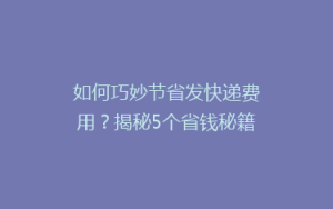 如何巧妙节省发快递费用?揭秘5个省钱秘籍,让你轻松省下一大笔!
