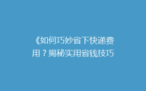 《如何巧妙省下快递费用?揭秘实用省钱技巧,让你的寄件不再心疼》