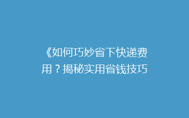 《如何巧妙省下快递费用?揭秘实用省钱技巧,让你的寄件不再心疼》