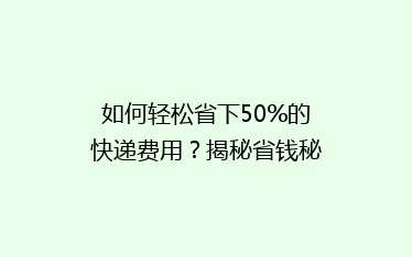 如何轻松省下50%的快递费用？揭秘省钱秘籍，让你轻松寄快递！