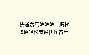 快递费用降降降！揭秘5招轻松节省快递费用，你还在等什么？