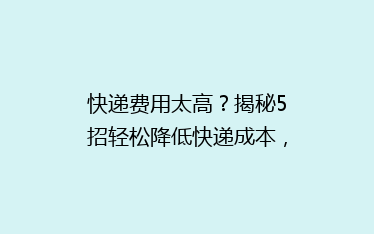 快递费用太高？揭秘5招轻松降低快递成本，告别高价烦恼！