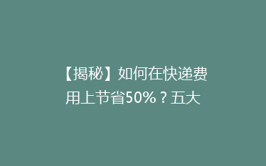 【揭秘】如何在快递费用上节省50%?五大省钱攻略,你get了吗?