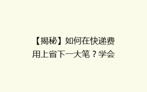 【揭秘】如何在快递费用上省下一大笔?学会这5招,让你的快递费用减半!