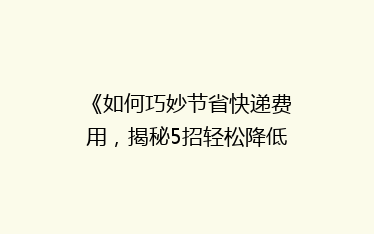 《如何巧妙节省快递费用,揭秘5招轻松降低物流成本?》