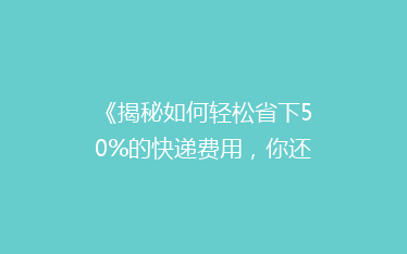 《揭秘如何轻松省下50%的快递费用,你还在等什么?》
