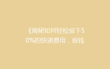 《揭秘如何轻松省下50%的快递费用，省钱攻略大公开！》