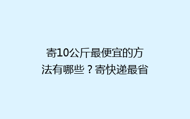 寄10公斤最便宜的方法有哪些?寄快递最省钱的方法分享