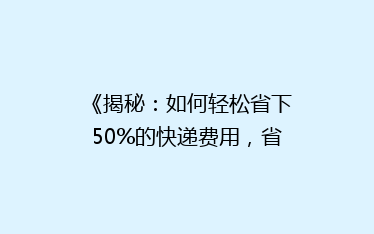 《揭秘:如何轻松省下50%的快递费用,省钱秘籍大公开!》