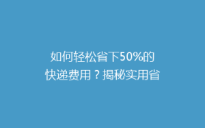 如何轻松省下50%的快递费用?揭秘实用省钱技巧!