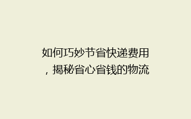 如何巧妙节省快递费用,揭秘省心省钱的物流秘诀?