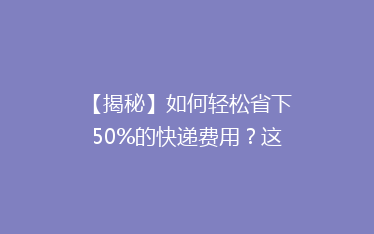 【揭秘】如何轻松省下50%的快递费用?这些技巧你绝对不能错过!