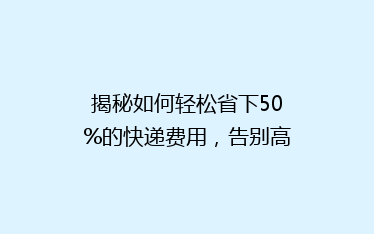 揭秘如何轻松省下50%的快递费用,告别高价物流烦恼!