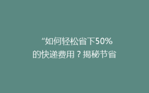 “如何轻松省下50%的快递费用?揭秘节省快递开支的秘诀!”
