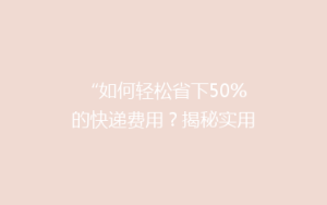 “如何轻松省下50%的快递费用?揭秘实用省钱技巧,让你轻松发货无忧!”