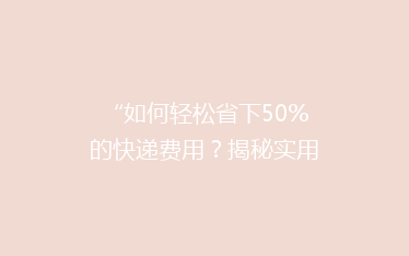 “如何轻松省下50%的快递费用?揭秘实用省钱技巧,让你轻松发货无忧!”