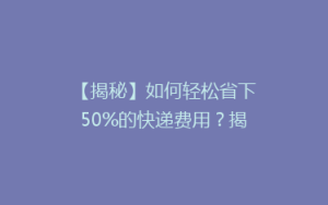 【揭秘】如何轻松省下50%的快递费用?揭秘快递省钱攻略大揭秘!