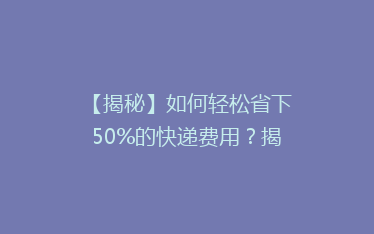 【揭秘】如何轻松省下50%的快递费用?揭秘快递省钱攻略大揭秘!