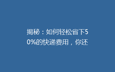 揭秘:如何轻松省下50%的快递费用,你还在用最贵的方式吗?