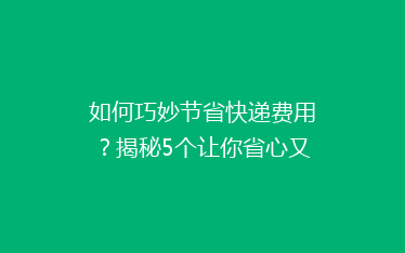 如何巧妙节省快递费用?揭秘5个让你省心又省钱的快递技巧!