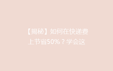 【揭秘】如何在快递费上节省50%？学会这些技巧，轻松省下大笔开支！