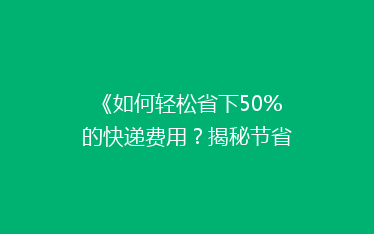 《如何轻松省下50%的快递费用?揭秘节省快递开支的五大秘诀》